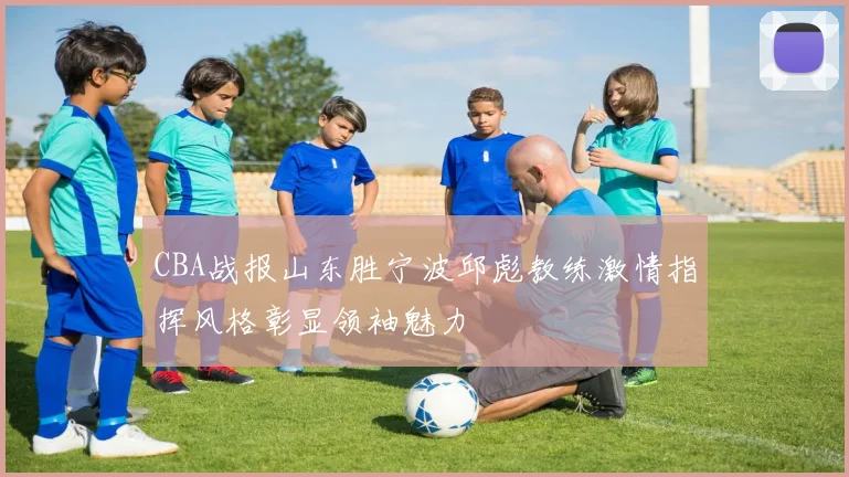CBA战报山东胜宁波邱彪教练激情指挥风格彰显领袖魅力