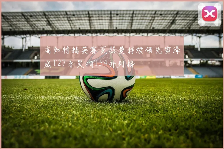 高知特精英赛莫瑟曼持续领先窦泽成T27李昊桐T54并列榜