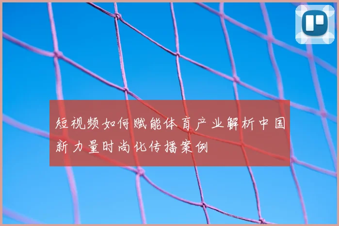 短视频如何赋能体育产业解析中国新力量时尚化传播案例