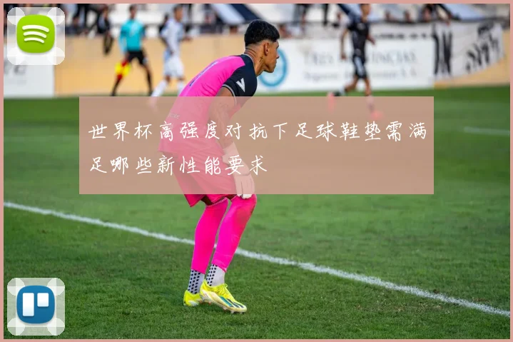 世界杯高强度对抗下足球鞋垫需满足哪些新性能要求
