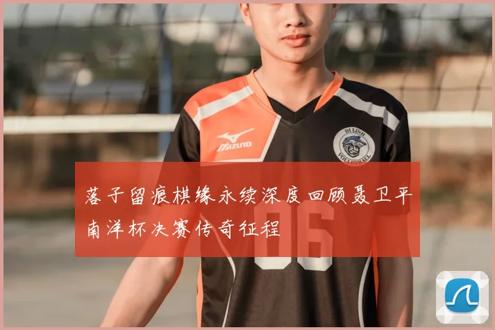 落子留痕棋缘永续深度回顾聂卫平南洋杯决赛传奇征程