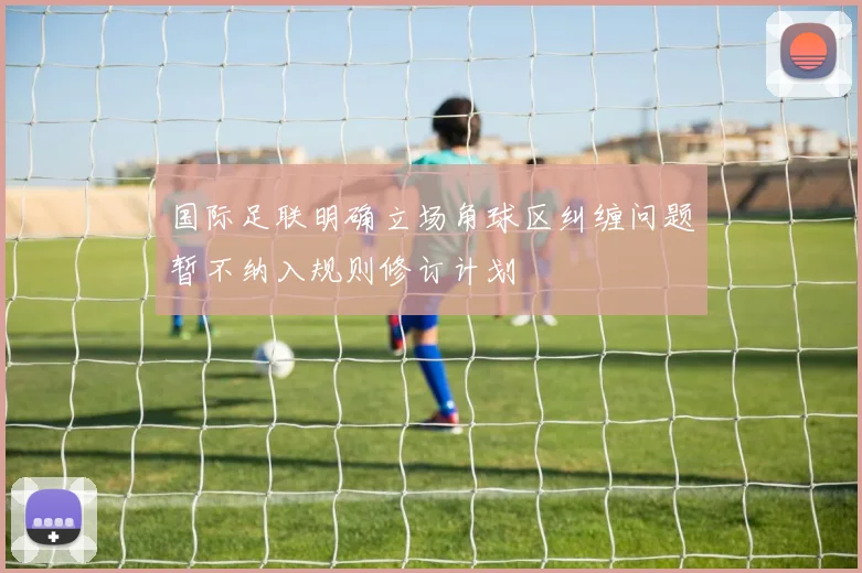 国际足联明确立场角球区纠缠问题暂不纳入规则修订计划