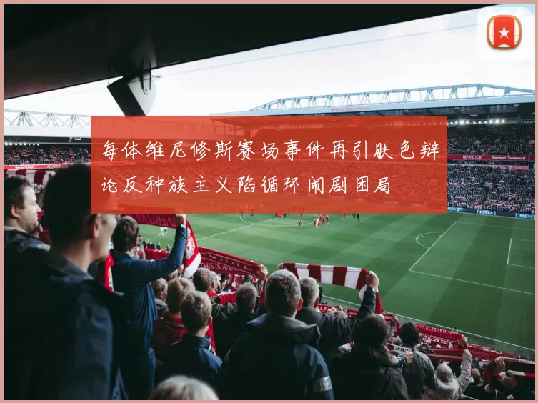 每体维尼修斯赛场事件再引肤色辩论反种族主义陷循环闹剧困局