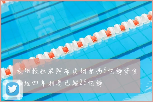 太阳报独家阿布卖切尔西5亿镑资金冻结四年利息已超25亿镑