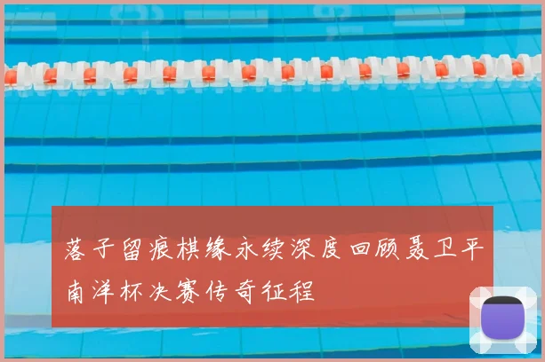 落子留痕棋缘永续深度回顾聂卫平南洋杯决赛传奇征程