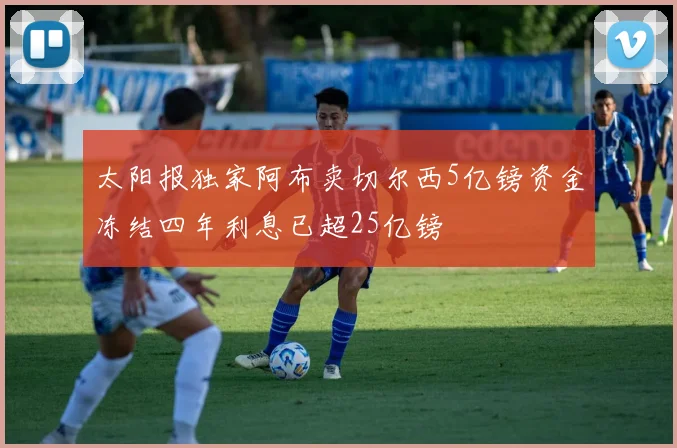 太阳报独家阿布卖切尔西5亿镑资金冻结四年利息已超25亿镑
