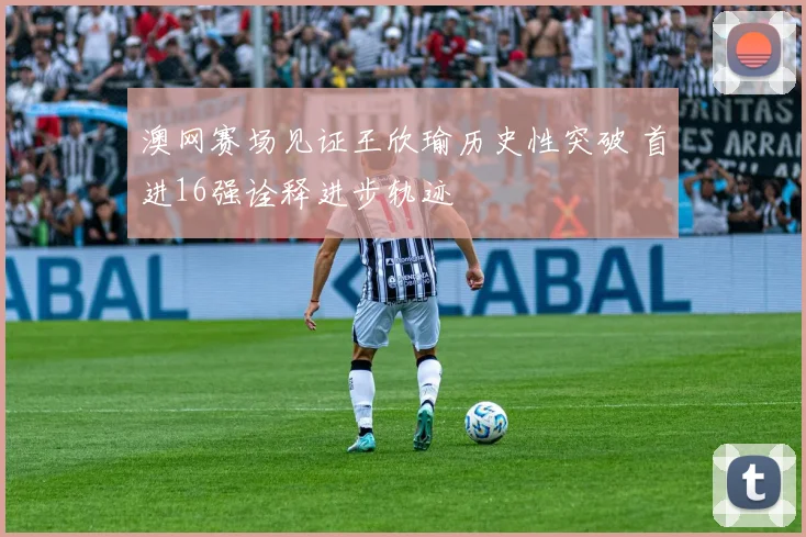 澳网赛场见证王欣瑜历史性突破 首进16强诠释进步轨迹