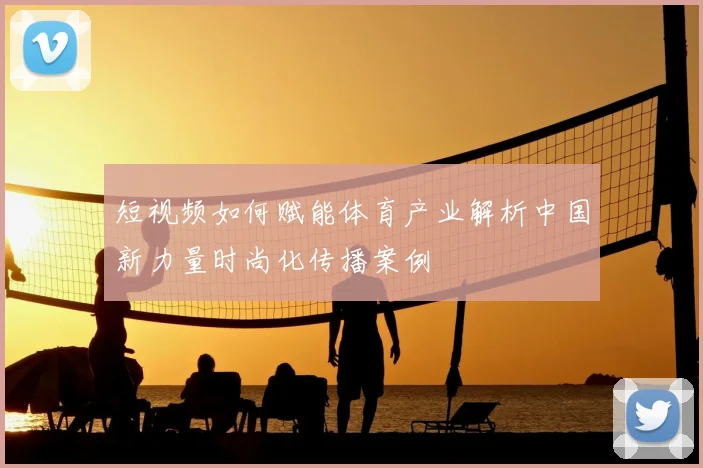短视频如何赋能体育产业解析中国新力量时尚化传播案例