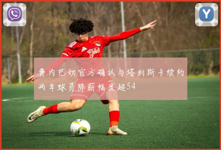 费内巴切官方确认与塔利斯卡续约两年球员降薪幅度超54